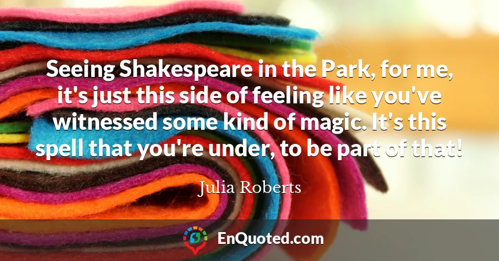 Seeing Shakespeare in the Park, for me, it's just this side of feeling like you've witnessed some kind of magic. It's this spell that you're under, to be part of that!