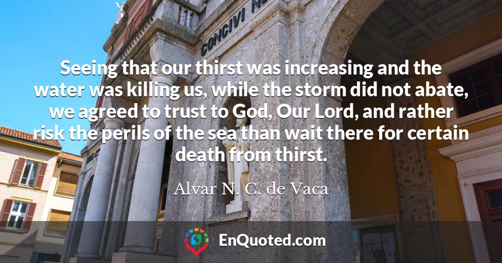 Seeing that our thirst was increasing and the water was killing us, while the storm did not abate, we agreed to trust to God, Our Lord, and rather risk the perils of the sea than wait there for certain death from thirst.
