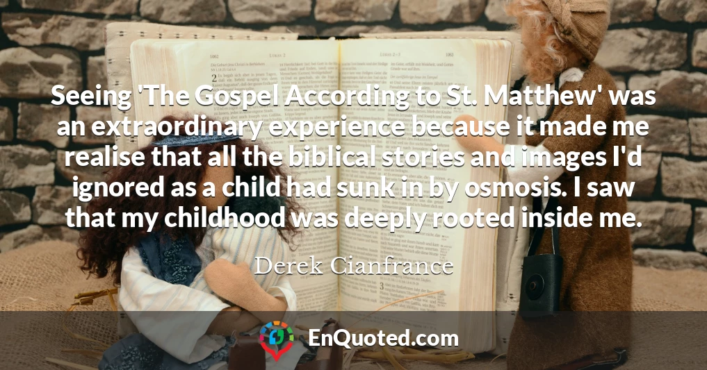 Seeing 'The Gospel According to St. Matthew' was an extraordinary experience because it made me realise that all the biblical stories and images I'd ignored as a child had sunk in by osmosis. I saw that my childhood was deeply rooted inside me.