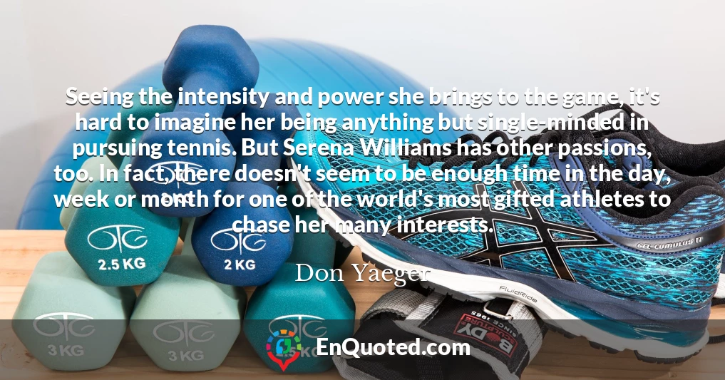 Seeing the intensity and power she brings to the game, it's hard to imagine her being anything but single-minded in pursuing tennis. But Serena Williams has other passions, too. In fact, there doesn't seem to be enough time in the day, week or month for one of the world's most gifted athletes to chase her many interests.