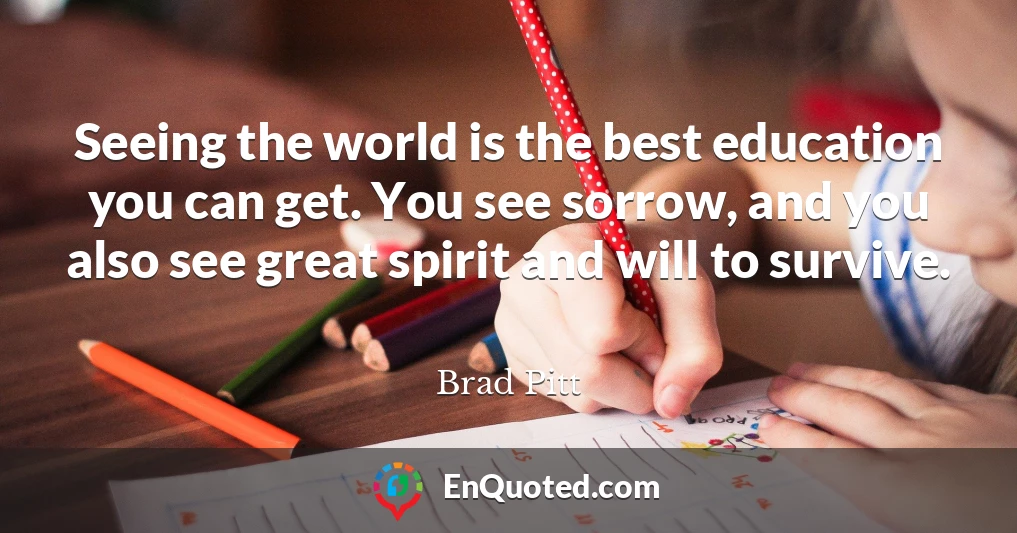 Seeing the world is the best education you can get. You see sorrow, and you also see great spirit and will to survive.