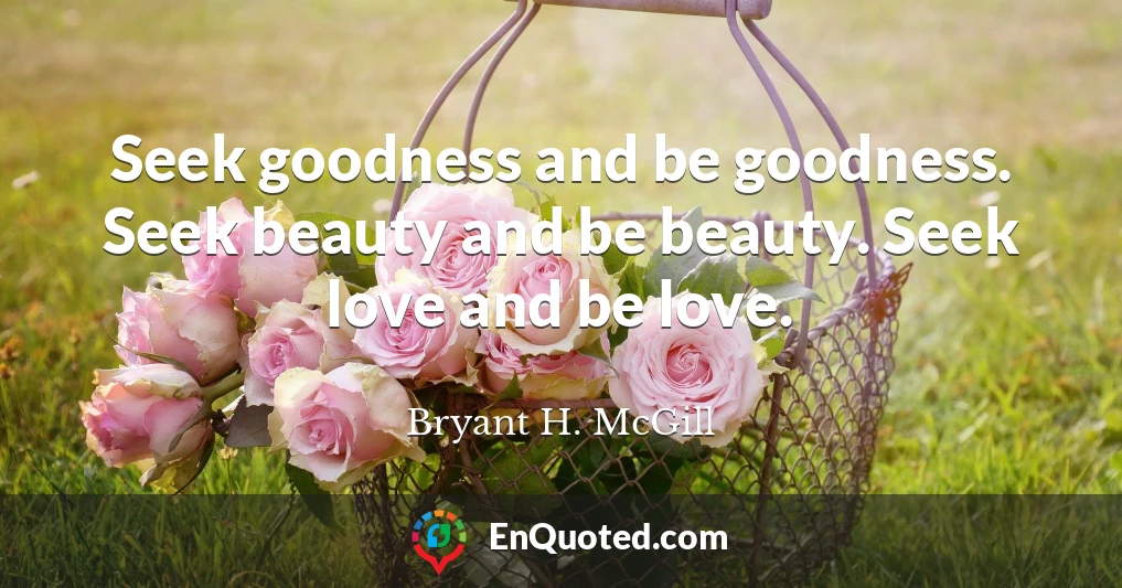 Seek goodness and be goodness. Seek beauty and be beauty. Seek love and be love.