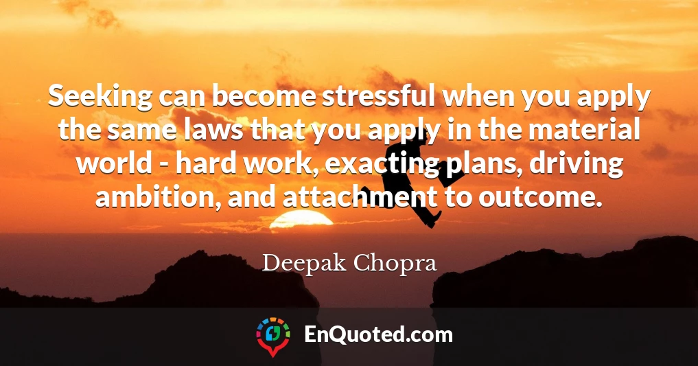 Seeking can become stressful when you apply the same laws that you apply in the material world - hard work, exacting plans, driving ambition, and attachment to outcome.