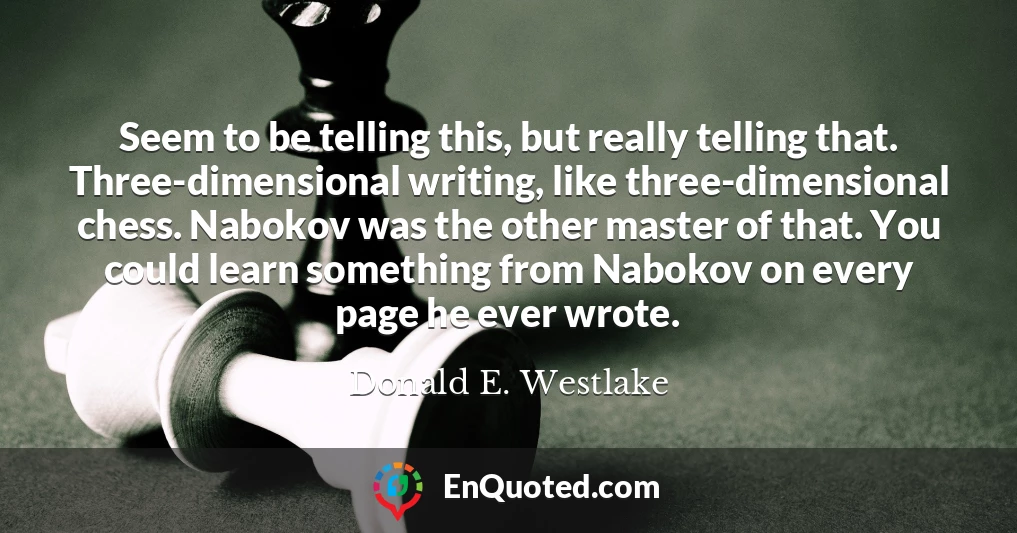 Seem to be telling this, but really telling that. Three-dimensional writing, like three-dimensional chess. Nabokov was the other master of that. You could learn something from Nabokov on every page he ever wrote.