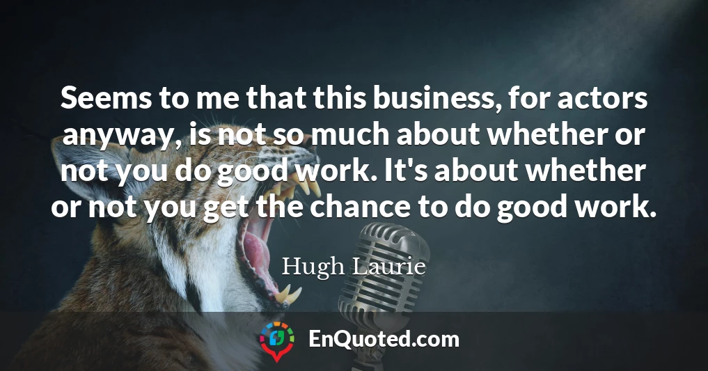 Seems to me that this business, for actors anyway, is not so much about whether or not you do good work. It's about whether or not you get the chance to do good work.