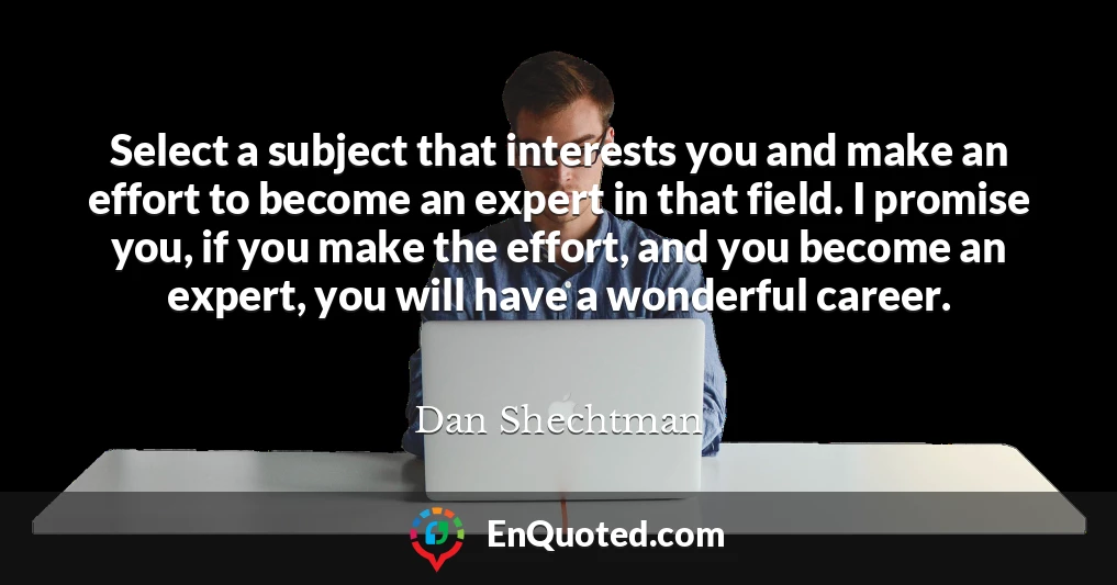 Select a subject that interests you and make an effort to become an expert in that field. I promise you, if you make the effort, and you become an expert, you will have a wonderful career.