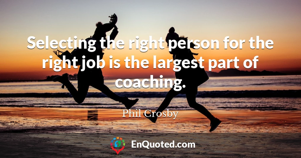Selecting the right person for the right job is the largest part of coaching.