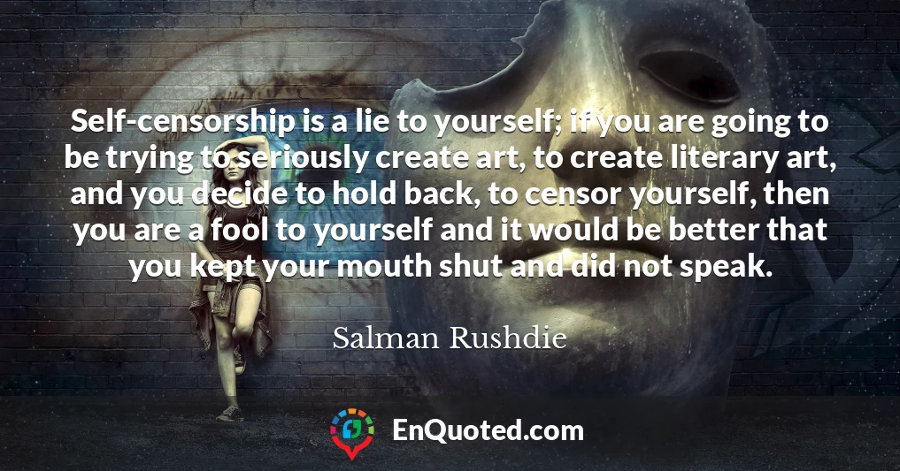Self-censorship is a lie to yourself; if you are going to be trying to seriously create art, to create literary art, and you decide to hold back, to censor yourself, then you are a fool to yourself and it would be better that you kept your mouth shut and did not speak.