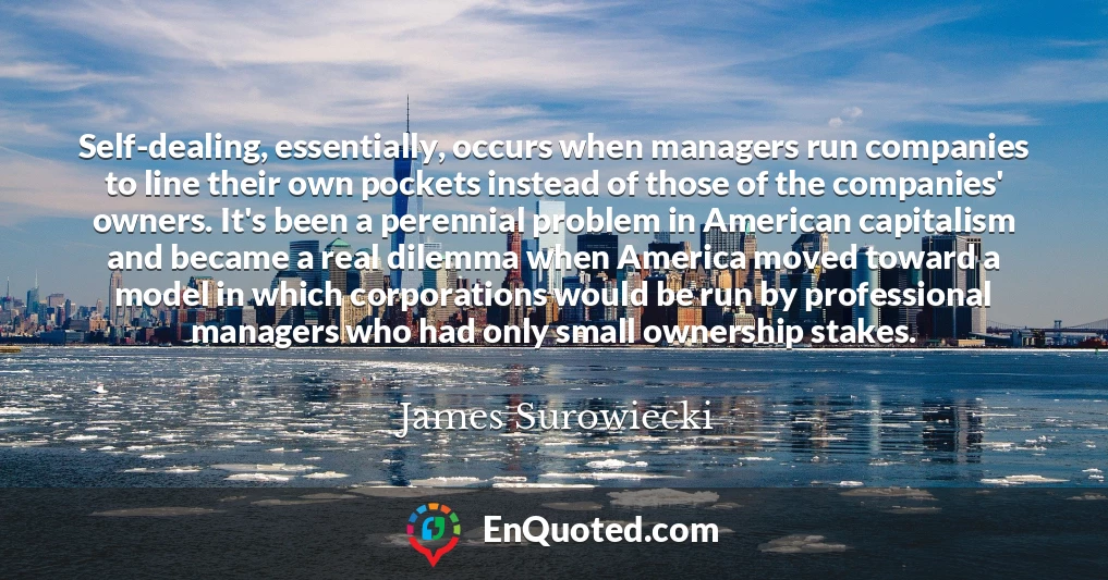 Self-dealing, essentially, occurs when managers run companies to line their own pockets instead of those of the companies' owners. It's been a perennial problem in American capitalism and became a real dilemma when America moved toward a model in which corporations would be run by professional managers who had only small ownership stakes.