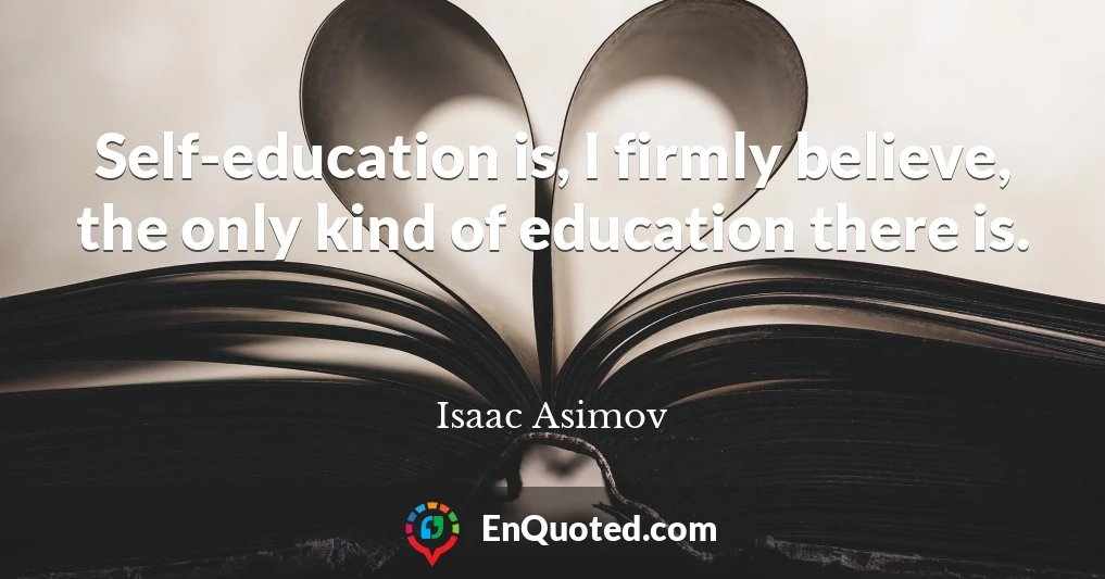 Self-education is, I firmly believe, the only kind of education there is.