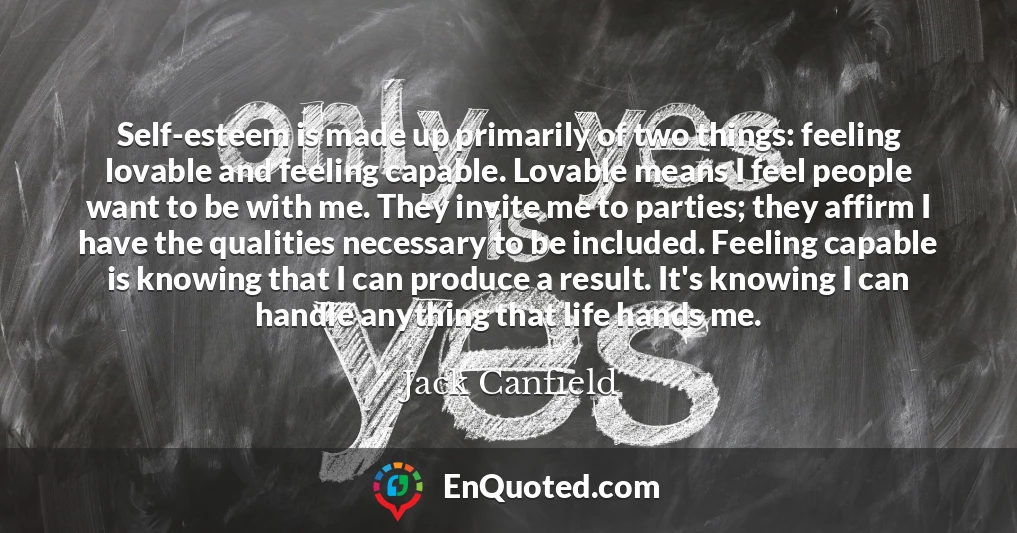 Self-esteem is made up primarily of two things: feeling lovable and feeling capable. Lovable means I feel people want to be with me. They invite me to parties; they affirm I have the qualities necessary to be included. Feeling capable is knowing that I can produce a result. It's knowing I can handle anything that life hands me.