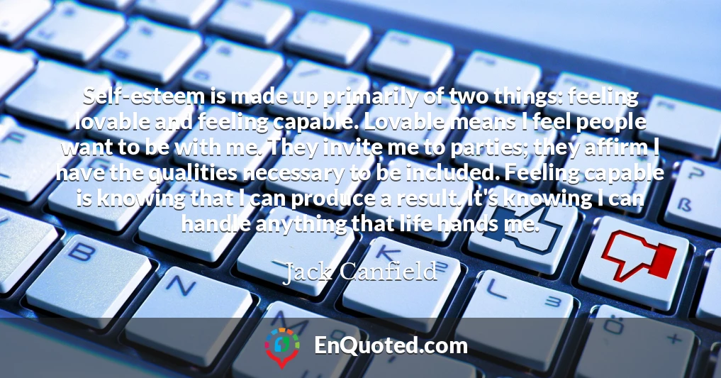 Self-esteem is made up primarily of two things: feeling lovable and feeling capable. Lovable means I feel people want to be with me. They invite me to parties; they affirm I have the qualities necessary to be included. Feeling capable is knowing that I can produce a result. It's knowing I can handle anything that life hands me.