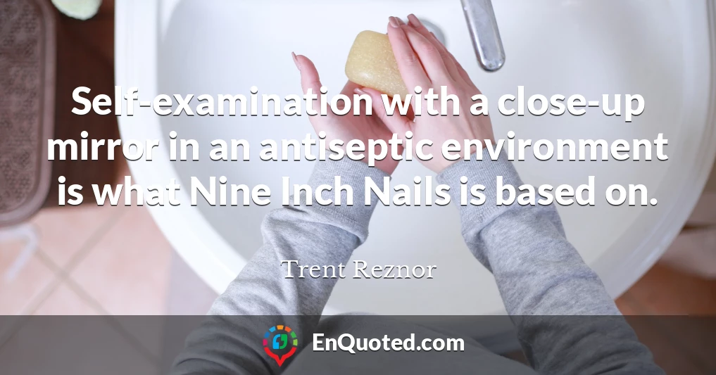 Self-examination with a close-up mirror in an antiseptic environment is what Nine Inch Nails is based on.