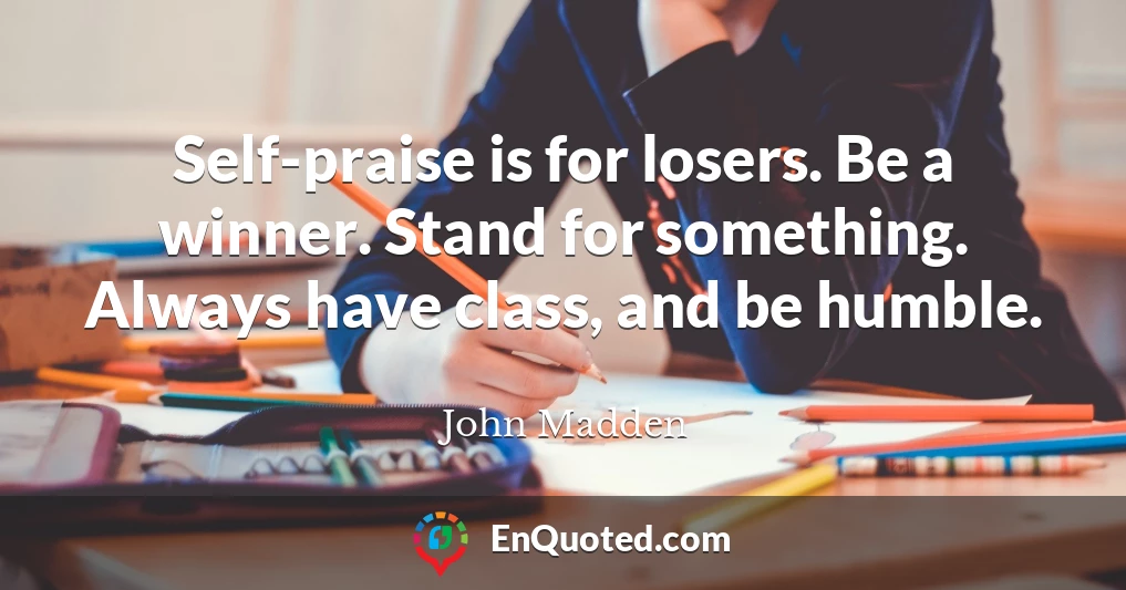 Self-praise is for losers. Be a winner. Stand for something. Always have class, and be humble.