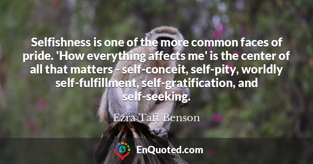 Selfishness is one of the more common faces of pride. 'How everything affects me' is the center of all that matters - self-conceit, self-pity, worldly self-fulfillment, self-gratification, and self-seeking.