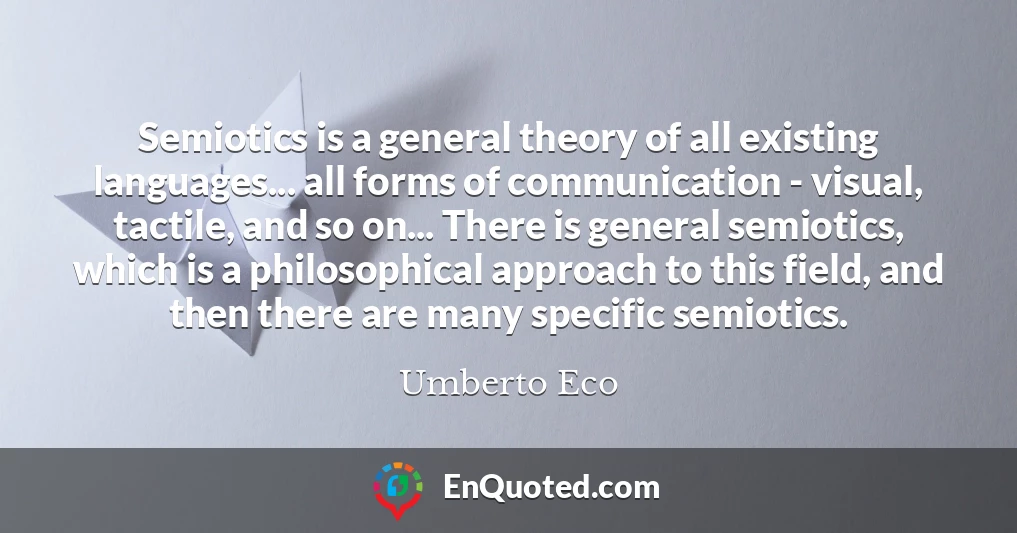 Semiotics is a general theory of all existing languages... all forms of communication - visual, tactile, and so on... There is general semiotics, which is a philosophical approach to this field, and then there are many specific semiotics.