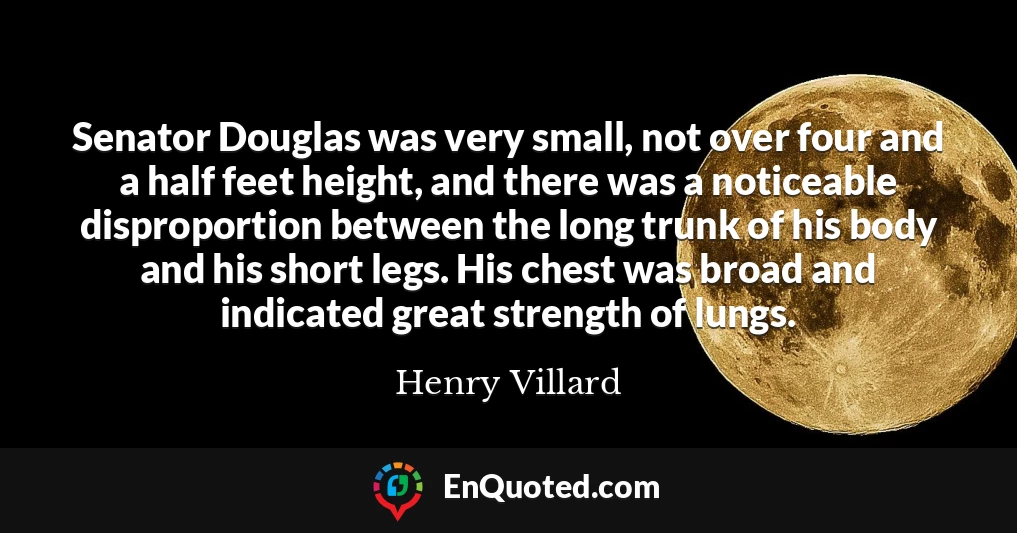 Senator Douglas was very small, not over four and a half feet height, and there was a noticeable disproportion between the long trunk of his body and his short legs. His chest was broad and indicated great strength of lungs.