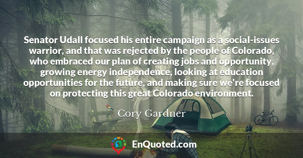 Senator Udall focused his entire campaign as a social-issues warrior, and that was rejected by the people of Colorado, who embraced our plan of creating jobs and opportunity, growing energy independence, looking at education opportunities for the future, and making sure we're focused on protecting this great Colorado environment.