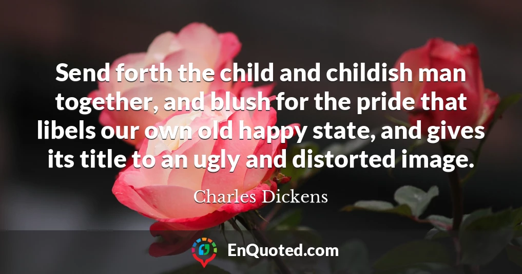 Send forth the child and childish man together, and blush for the pride that libels our own old happy state, and gives its title to an ugly and distorted image.