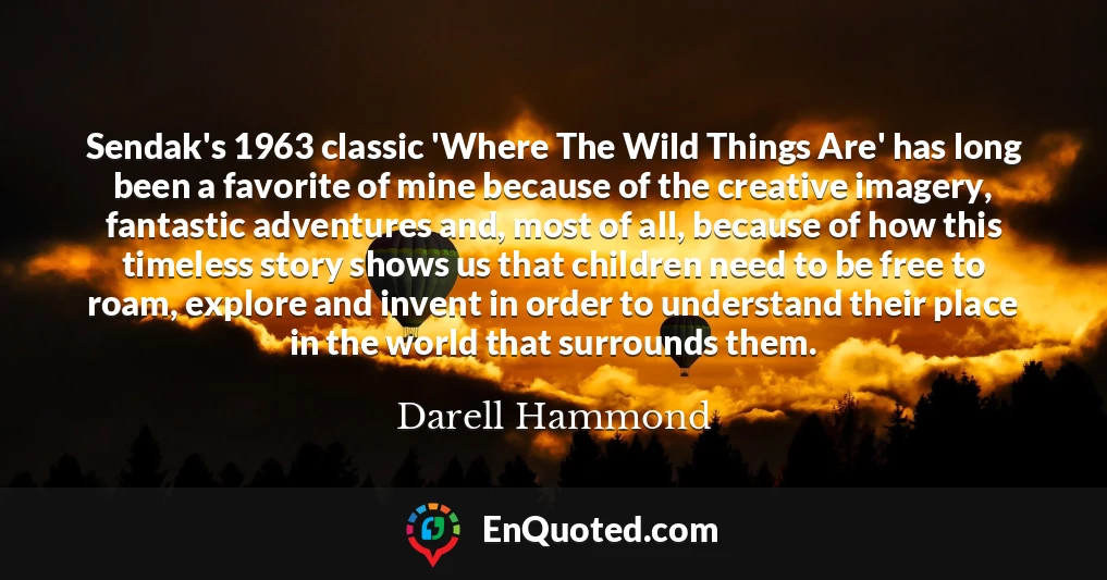 Sendak's 1963 classic 'Where The Wild Things Are' has long been a favorite of mine because of the creative imagery, fantastic adventures and, most of all, because of how this timeless story shows us that children need to be free to roam, explore and invent in order to understand their place in the world that surrounds them.