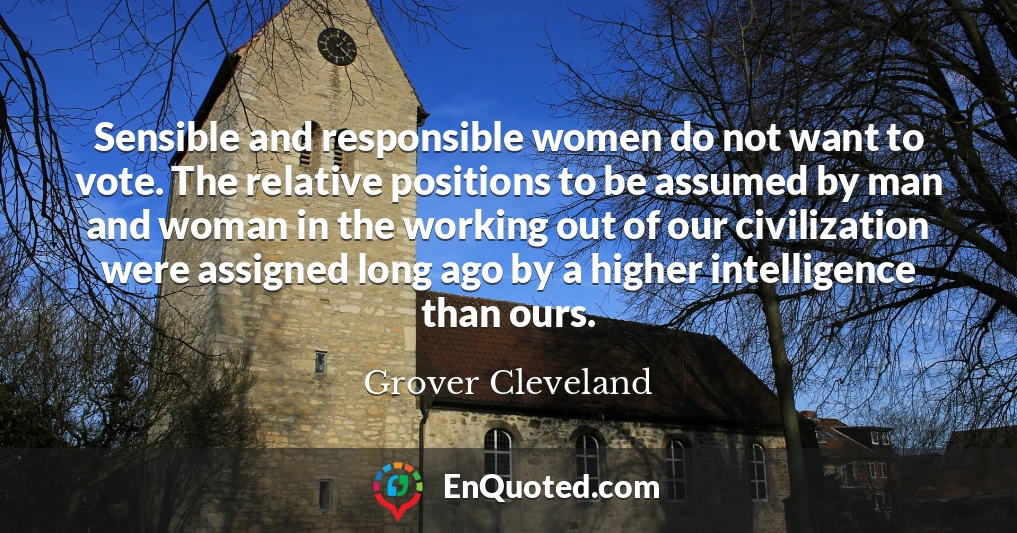 Sensible and responsible women do not want to vote. The relative positions to be assumed by man and woman in the working out of our civilization were assigned long ago by a higher intelligence than ours.