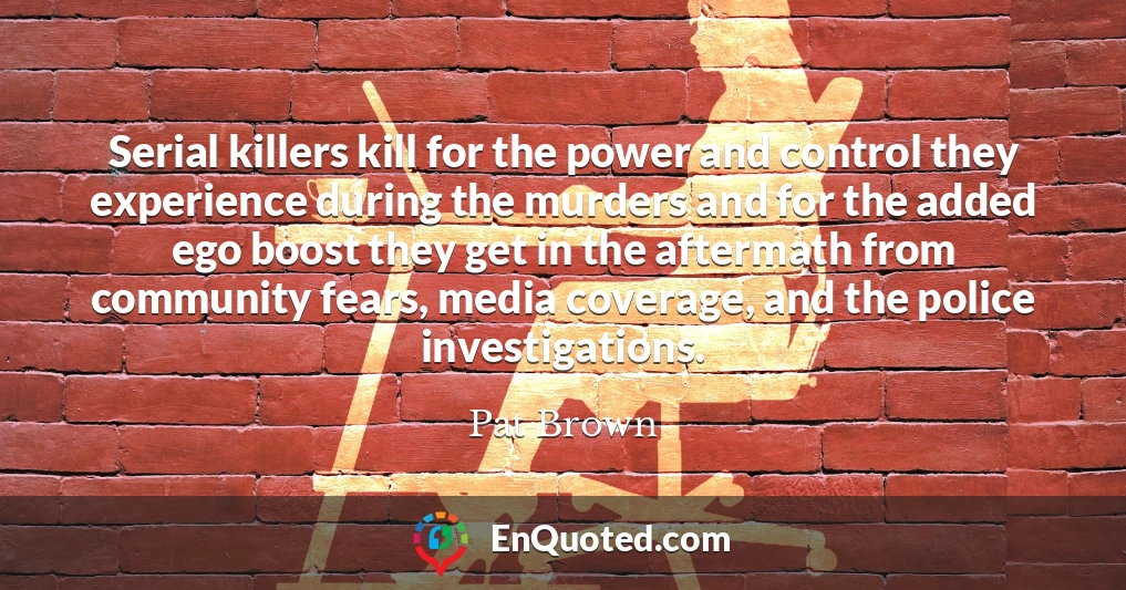 Serial killers kill for the power and control they experience during the murders and for the added ego boost they get in the aftermath from community fears, media coverage, and the police investigations.