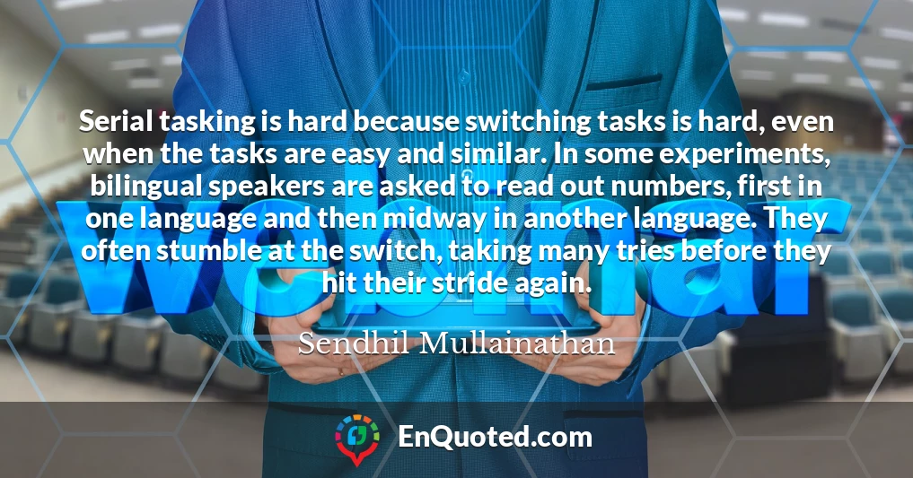 Serial tasking is hard because switching tasks is hard, even when the tasks are easy and similar. In some experiments, bilingual speakers are asked to read out numbers, first in one language and then midway in another language. They often stumble at the switch, taking many tries before they hit their stride again.