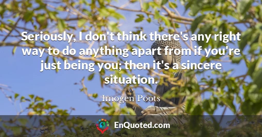 Seriously, I don't think there's any right way to do anything apart from if you're just being you; then it's a sincere situation.