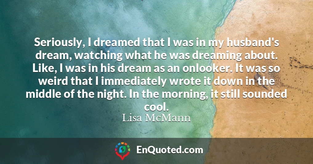 Seriously, I dreamed that I was in my husband's dream, watching what he was dreaming about. Like, I was in his dream as an onlooker. It was so weird that I immediately wrote it down in the middle of the night. In the morning, it still sounded cool.