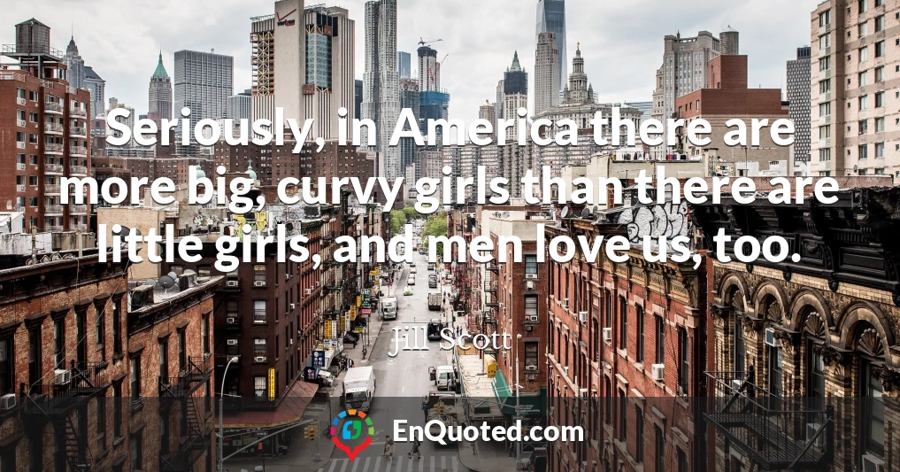 Seriously, in America there are more big, curvy girls than there are little girls, and men love us, too.