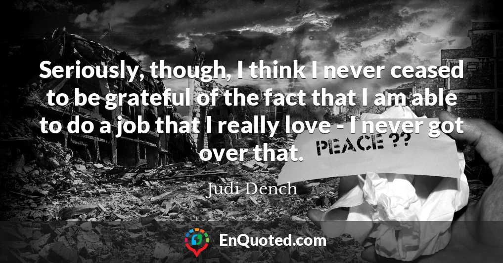 Seriously, though, I think I never ceased to be grateful of the fact that I am able to do a job that I really love - I never got over that.