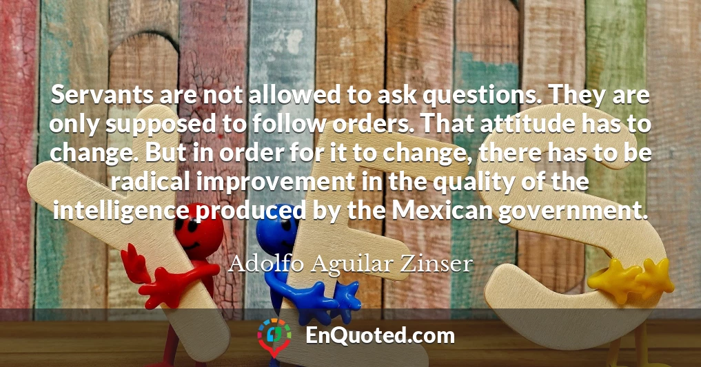 Servants are not allowed to ask questions. They are only supposed to follow orders. That attitude has to change. But in order for it to change, there has to be radical improvement in the quality of the intelligence produced by the Mexican government.