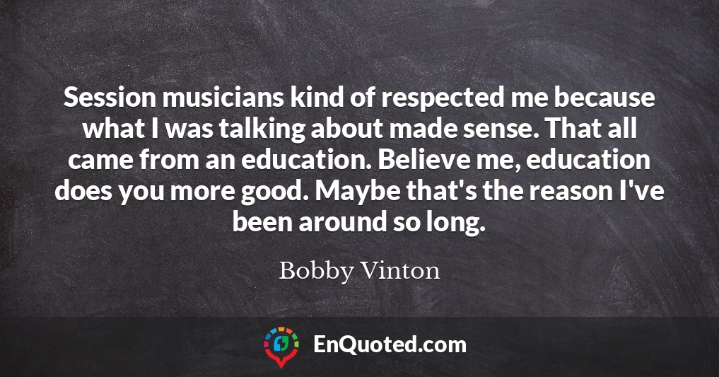 Session musicians kind of respected me because what I was talking about made sense. That all came from an education. Believe me, education does you more good. Maybe that's the reason I've been around so long.