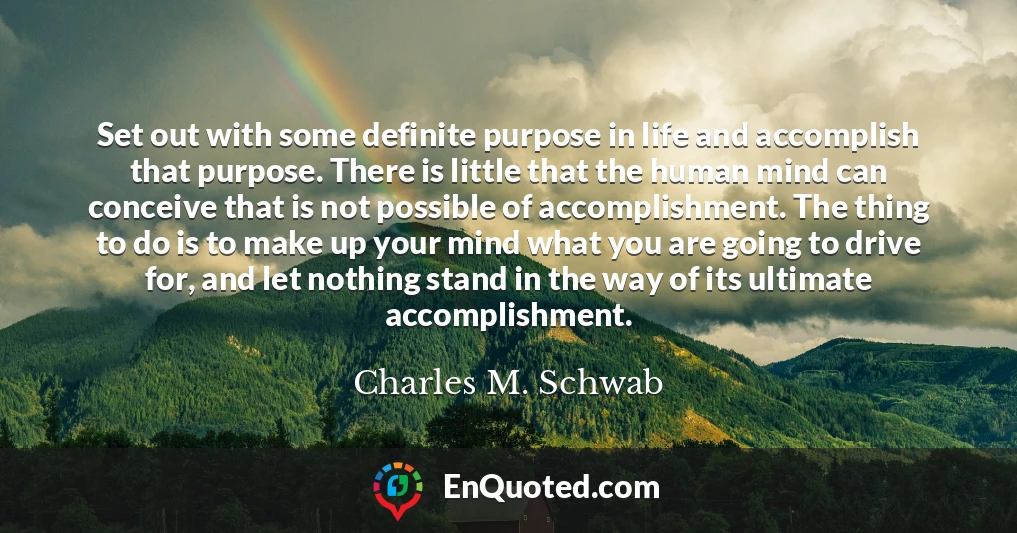 Set out with some definite purpose in life and accomplish that purpose. There is little that the human mind can conceive that is not possible of accomplishment. The thing to do is to make up your mind what you are going to drive for, and let nothing stand in the way of its ultimate accomplishment.