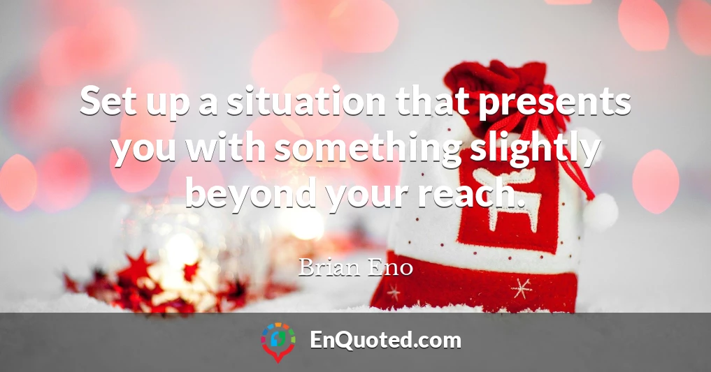 Set up a situation that presents you with something slightly beyond your reach.