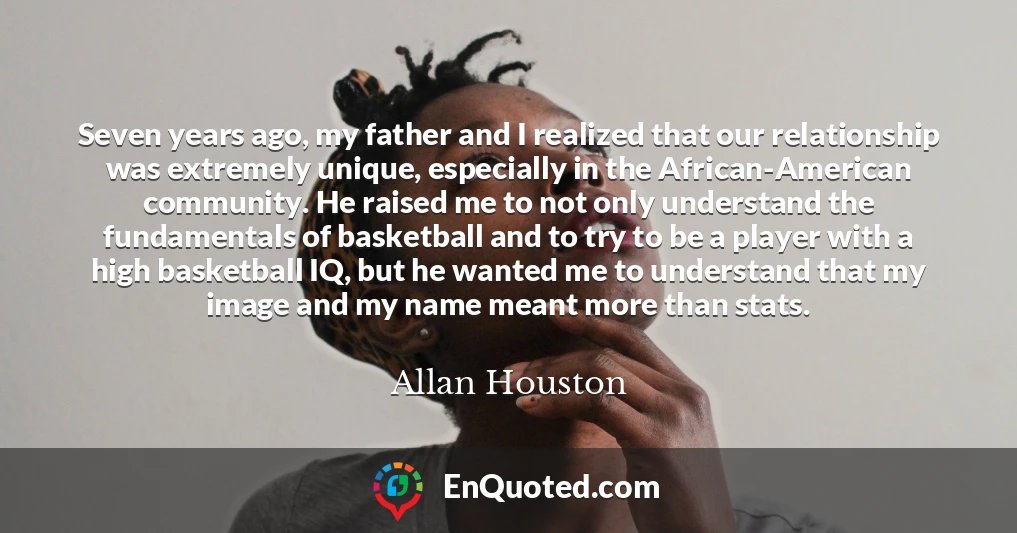 Seven years ago, my father and I realized that our relationship was extremely unique, especially in the African-American community. He raised me to not only understand the fundamentals of basketball and to try to be a player with a high basketball IQ, but he wanted me to understand that my image and my name meant more than stats.