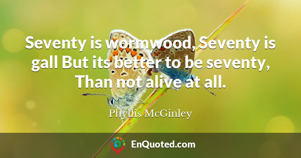 Seventy is wormwood, Seventy is gall But its better to be seventy, Than not alive at all.