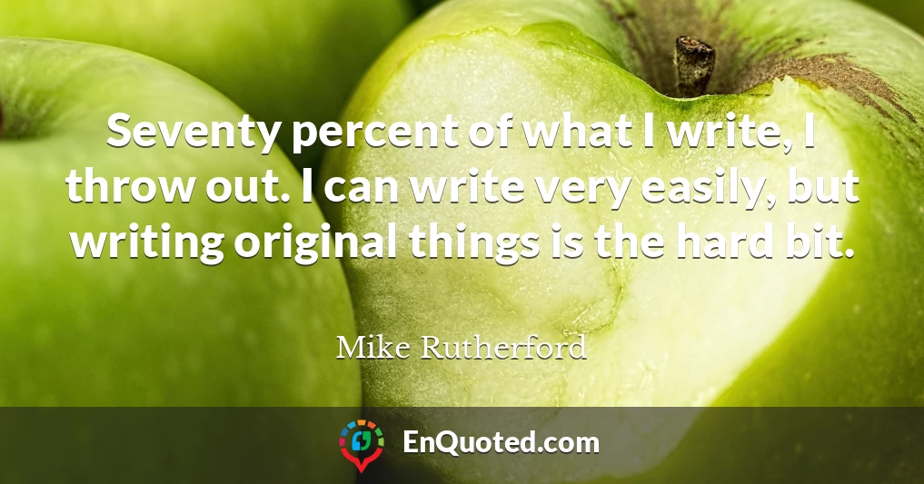 Seventy percent of what I write, I throw out. I can write very easily, but writing original things is the hard bit.