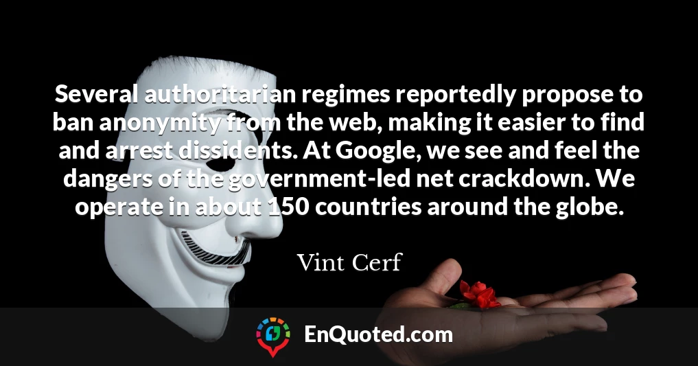 Several authoritarian regimes reportedly propose to ban anonymity from the web, making it easier to find and arrest dissidents. At Google, we see and feel the dangers of the government-led net crackdown. We operate in about 150 countries around the globe.