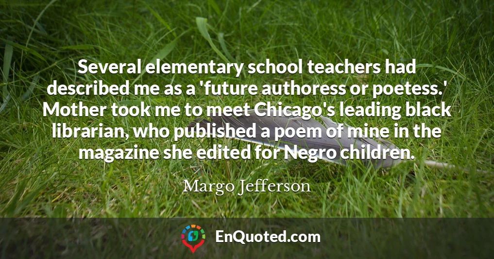 Several elementary school teachers had described me as a 'future authoress or poetess.' Mother took me to meet Chicago's leading black librarian, who published a poem of mine in the magazine she edited for Negro children.