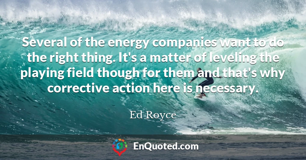 Several of the energy companies want to do the right thing. It's a matter of leveling the playing field though for them and that's why corrective action here is necessary.