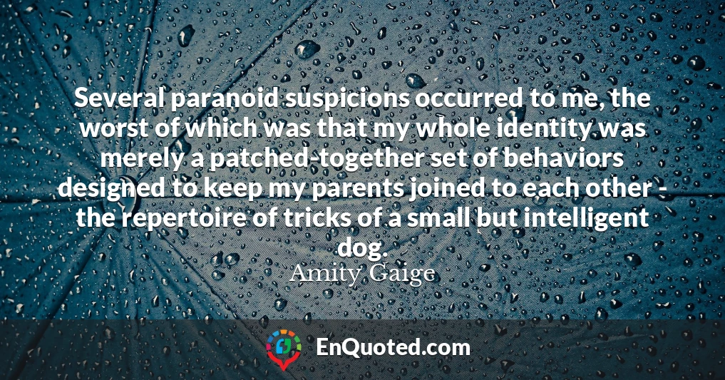 Several paranoid suspicions occurred to me, the worst of which was that my whole identity was merely a patched-together set of behaviors designed to keep my parents joined to each other - the repertoire of tricks of a small but intelligent dog.