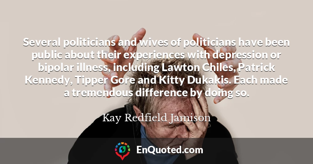 Several politicians and wives of politicians have been public about their experiences with depression or bipolar illness, including Lawton Chiles, Patrick Kennedy, Tipper Gore and Kitty Dukakis. Each made a tremendous difference by doing so.