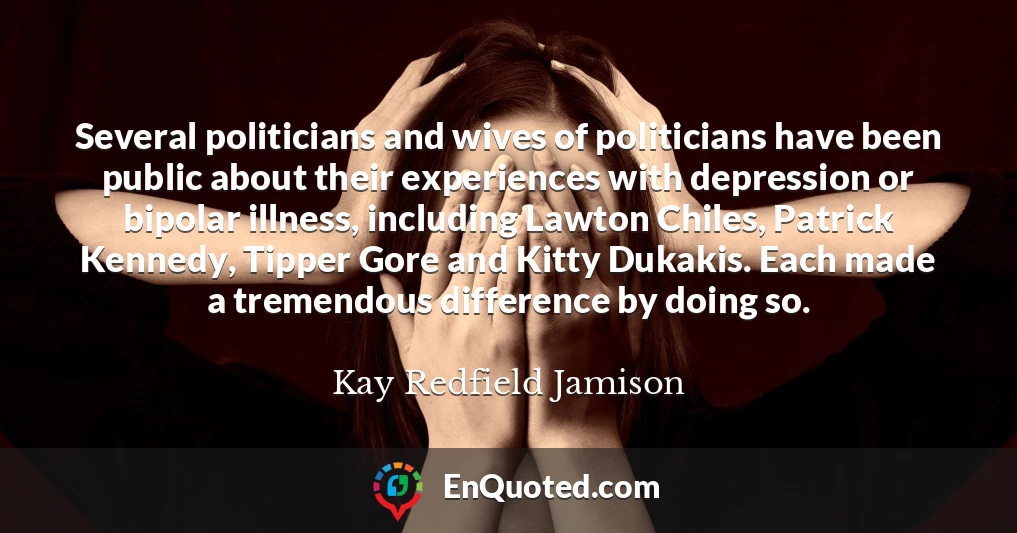 Several politicians and wives of politicians have been public about their experiences with depression or bipolar illness, including Lawton Chiles, Patrick Kennedy, Tipper Gore and Kitty Dukakis. Each made a tremendous difference by doing so.