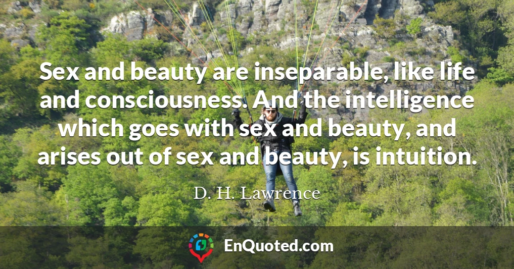 Sex and beauty are inseparable, like life and consciousness. And the intelligence which goes with sex and beauty, and arises out of sex and beauty, is intuition.