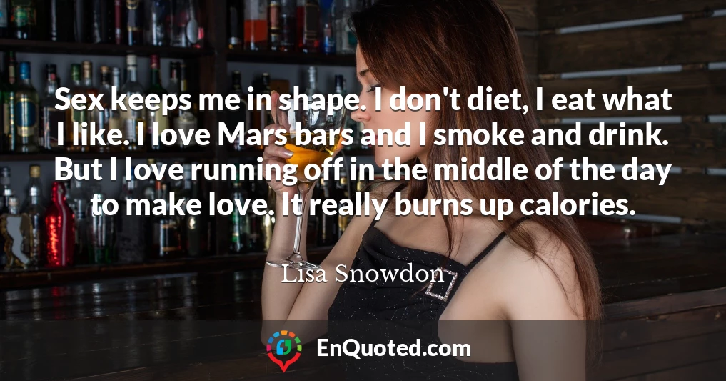 Sex keeps me in shape. I don't diet, I eat what I like. I love Mars bars and I smoke and drink. But I love running off in the middle of the day to make love. It really burns up calories.