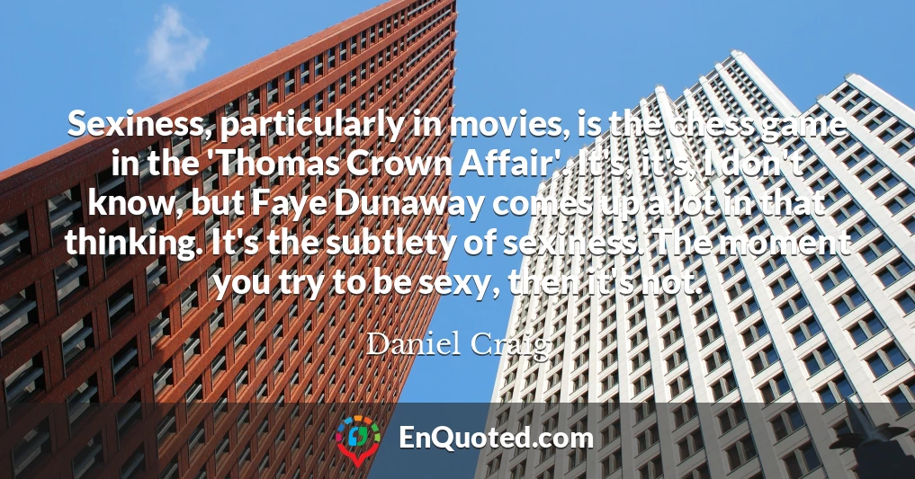 Sexiness, particularly in movies, is the chess game in the 'Thomas Crown Affair'. It's, it's, I don't know, but Faye Dunaway comes up a lot in that thinking. It's the subtlety of sexiness. The moment you try to be sexy, then it's not.