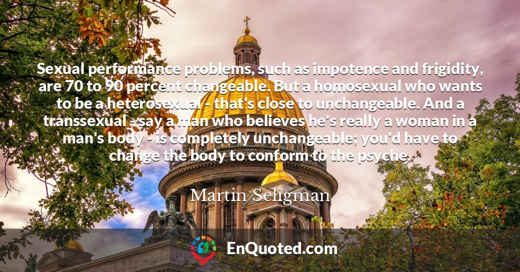 Sexual performance problems, such as impotence and frigidity, are 70 to 90 percent changeable. But a homosexual who wants to be a heterosexual - that's close to unchangeable. And a transsexual - say a man who believes he's really a woman in a man's body - is completely unchangeable; you'd have to change the body to conform to the psyche.