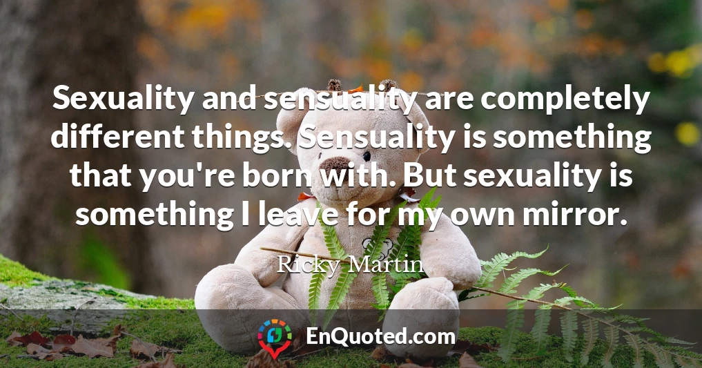 Sexuality and sensuality are completely different things. Sensuality is something that you're born with. But sexuality is something I leave for my own mirror.