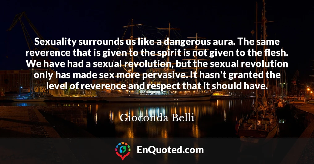 Sexuality surrounds us like a dangerous aura. The same reverence that is given to the spirit is not given to the flesh. We have had a sexual revolution, but the sexual revolution only has made sex more pervasive. It hasn't granted the level of reverence and respect that it should have.